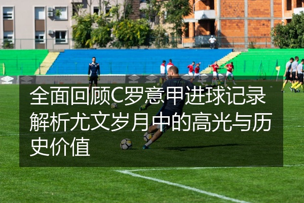 全面回顾C罗意甲进球记录解析尤文岁月中的高光与历史价值