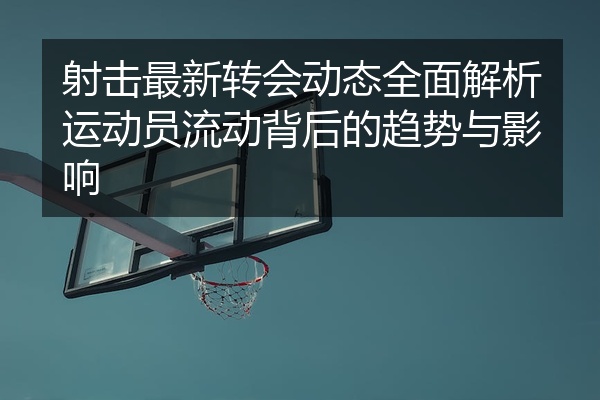 射击最新转会动态全面解析运动员流动背后的趋势与影响