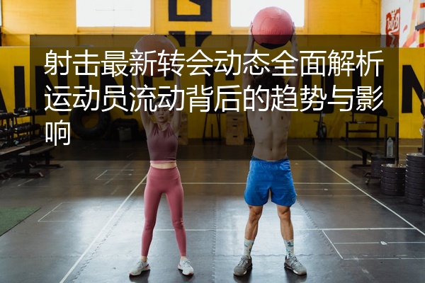 射击最新转会动态全面解析运动员流动背后的趋势与影响