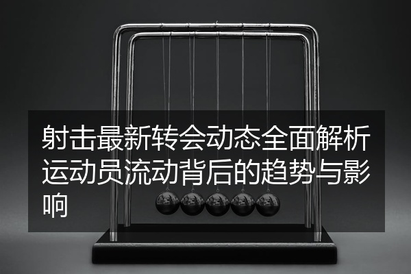 射击最新转会动态全面解析运动员流动背后的趋势与影响