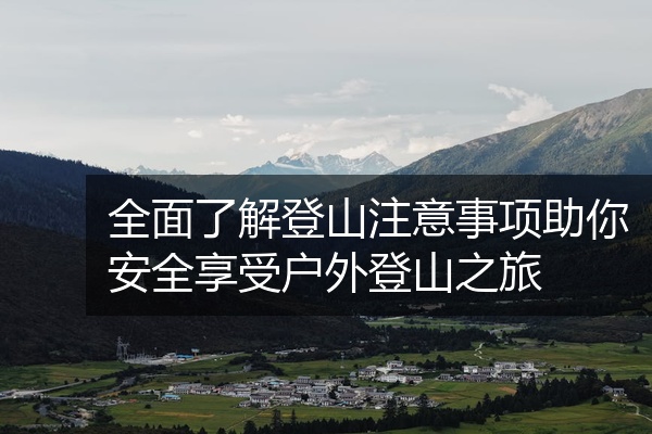全面了解登山注意事项助你安全享受户外登山之旅